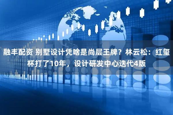 融丰配资 别墅设计凭啥是尚层王牌？林云松：红玺杯打了10年，设计研发中心迭代4版