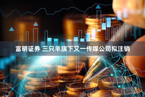 富明证券 三只羊旗下又一传媒公司拟注销