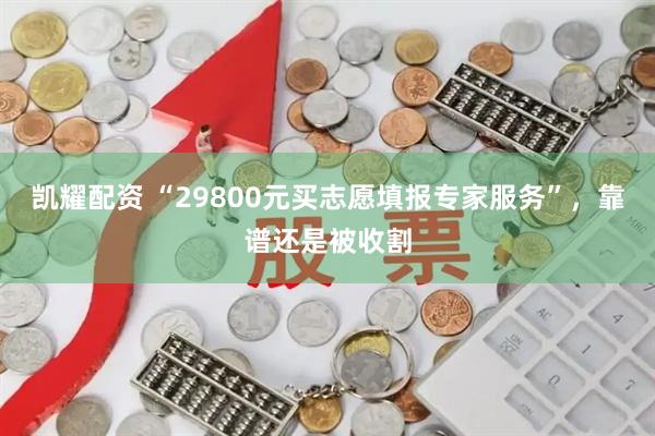 凯耀配资 “29800元买志愿填报专家服务”，靠谱还是被收割
