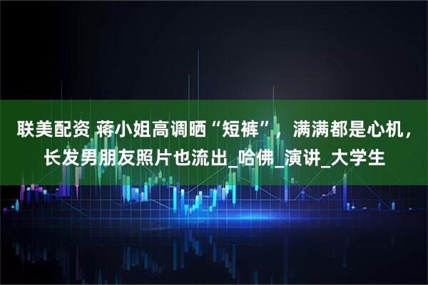 联美配资 蒋小姐高调晒“短裤”，满满都是心机，长发男朋友照片也流出_哈佛_演讲_大学生
