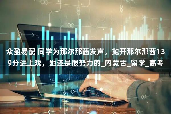 众盈易配 同学为那尔那茜发声,抛开那尔那茜139分进上戏,她还是很努力的_内蒙古_留学_高考