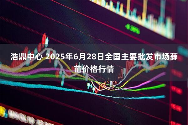 浩鼎中心 2025年6月28日全国主要批发市场蒜苗价格行情