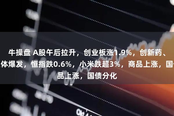 牛操盘 A股午后拉升，创业板涨1.9%，创新药、PCB集体爆发，恒指跌0.6%，小米跌超3%，商品上涨，国债分化