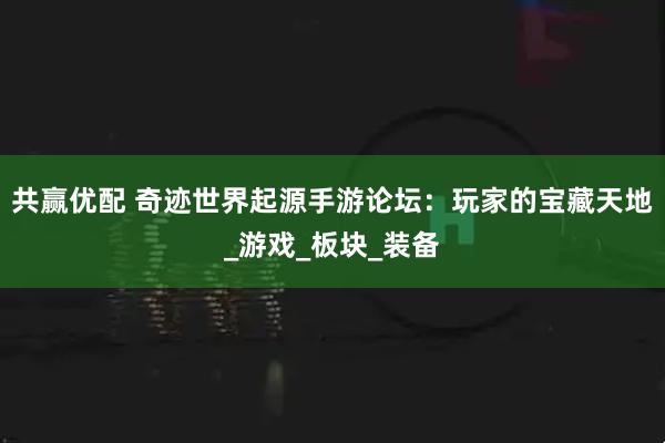 共赢优配 奇迹世界起源手游论坛:玩家的宝藏天地_游戏_板块_装备