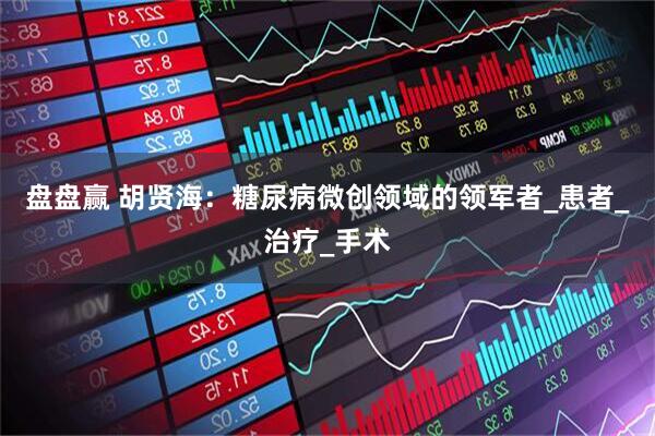 盘盘赢 胡贤海:糖尿病微创领域的领军者_患者_治疗_手术