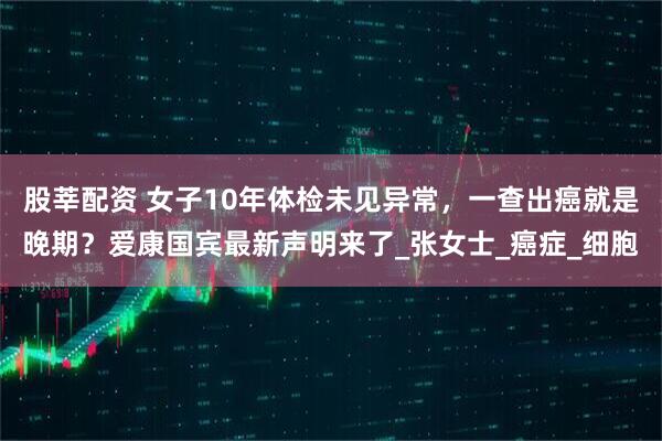 股莘配资 女子10年体检未见异常,一查出癌就是晚期?爱康国宾最新声明来了_张女士_癌症_细胞