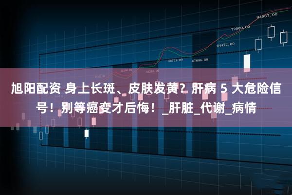 旭阳配资 身上长斑、皮肤发黄？肝病 5 大危险信号！别等癌变才后悔！_肝脏_代谢_病情