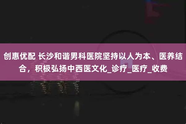 创惠优配 长沙和谐男科医院坚持以人为本、医养结合,积极弘扬中西医文化_诊疗_医疗_收费