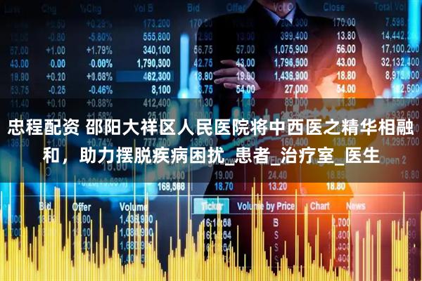 忠程配资 邵阳大祥区人民医院将中西医之精华相融和,助力摆脱疾病困扰_患者_治疗室_医生