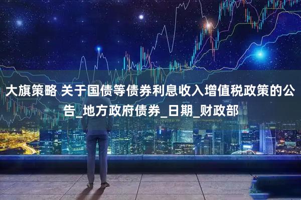 大旗策略 关于国债等债券利息收入增值税政策的公告_地方政府债券_日期_财政部