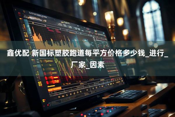 鑫优配 新国标塑胶跑道每平方价格多少钱_进行_厂家_因素