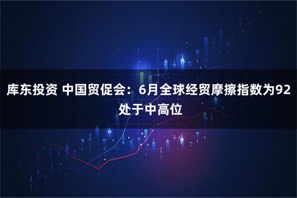 库东投资 中国贸促会：6月全球经贸摩擦指数为92 处于中高位