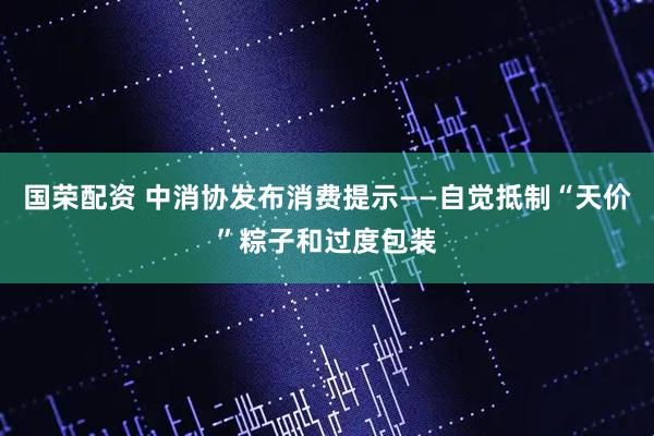 国荣配资 中消协发布消费提示——自觉抵制“天价”粽子和过度包装