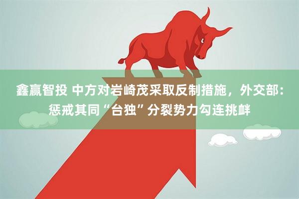 鑫赢智投 中方对岩崎茂采取反制措施，外交部：惩戒其同“台独”分裂势力勾连挑衅