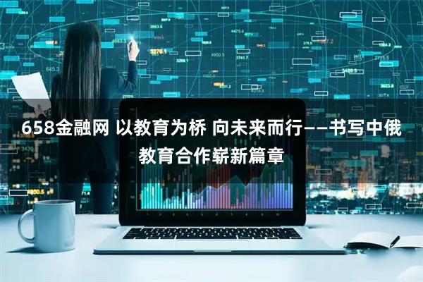 658金融网 以教育为桥 向未来而行——书写中俄教育合作崭新篇章