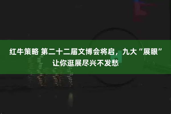 红牛策略 第二十二届文博会将启，九大“展眼”让你逛展尽兴不发愁