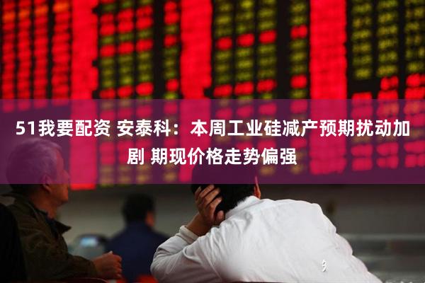 51我要配资 安泰科：本周工业硅减产预期扰动加剧 期现价格走势偏强